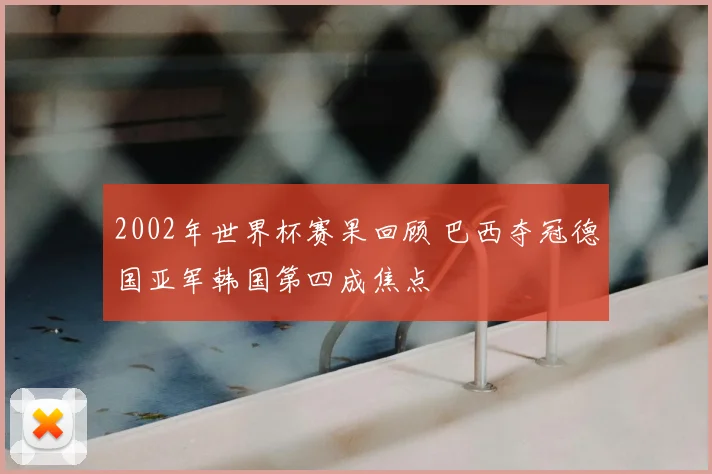 2002年世界杯赛果回顾 巴西夺冠德国亚军韩国第四成焦点