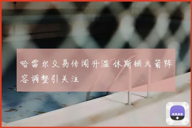 哈雷尔交易传闻升温 休斯顿火箭阵容调整引关注