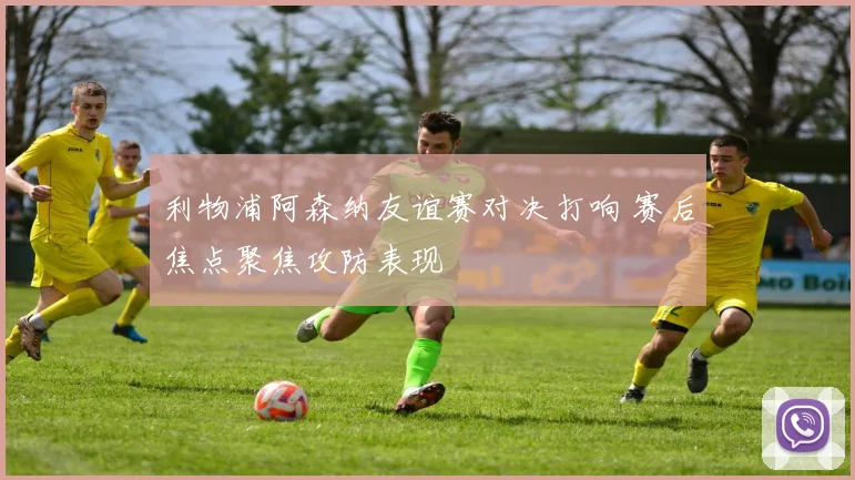 利物浦阿森纳友谊赛对决打响 赛后焦点聚焦攻防表现