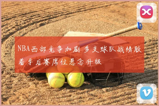 NBA西部竞争加剧 多支球队战绩胶着季后赛席位悬念升级