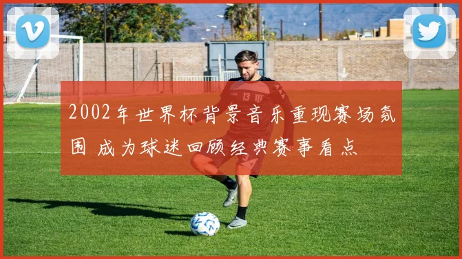 2002年世界杯背景音乐重现赛场氛围 成为球迷回顾经典赛事看点