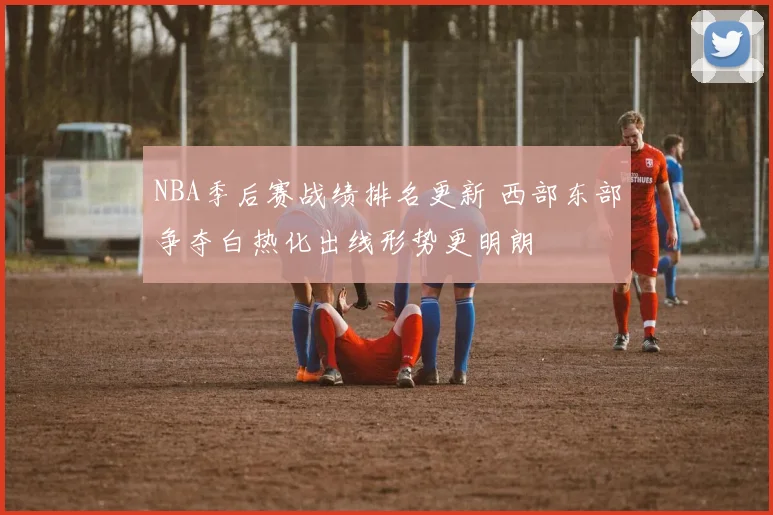NBA季后赛战绩排名更新 西部东部争夺白热化出线形势更明朗