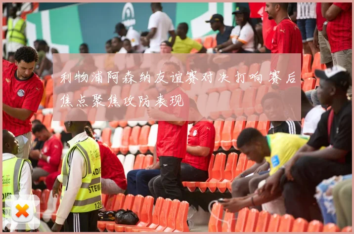 利物浦阿森纳友谊赛对决打响 赛后焦点聚焦攻防表现