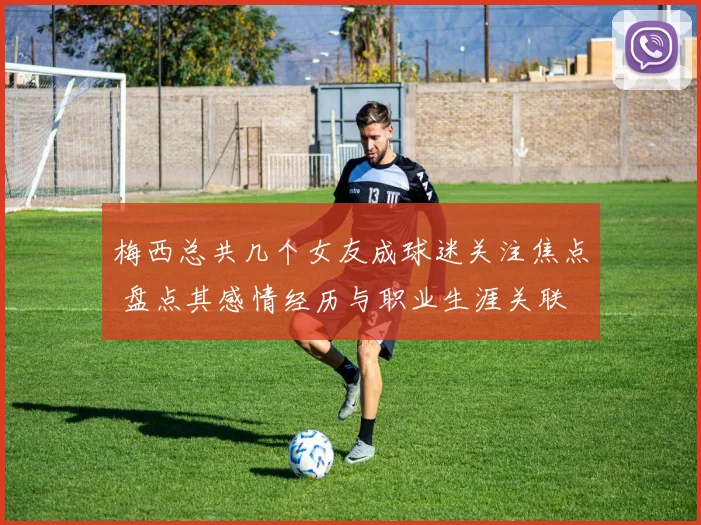 梅西总共几个女友成球迷关注焦点 盘点其感情经历与职业生涯关联