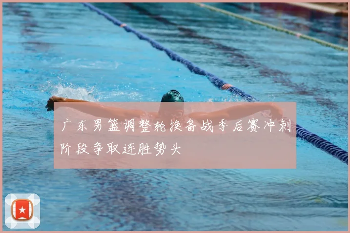 广东男篮调整轮换备战季后赛冲刺阶段争取连胜势头