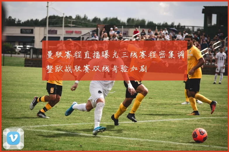 曼联赛程直播曝光三线赛程密集调整欧战联赛双线考验加剧