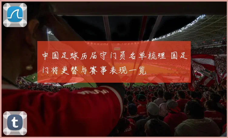 中国足球历届守门员名单梳理 国足门将更替与赛事表现一览