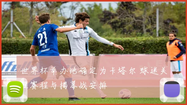 世界杯举办地确定为卡塔尔 球迷关注赛程与揭幕战安排