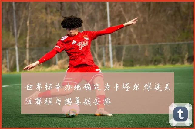 世界杯举办地确定为卡塔尔 球迷关注赛程与揭幕战安排