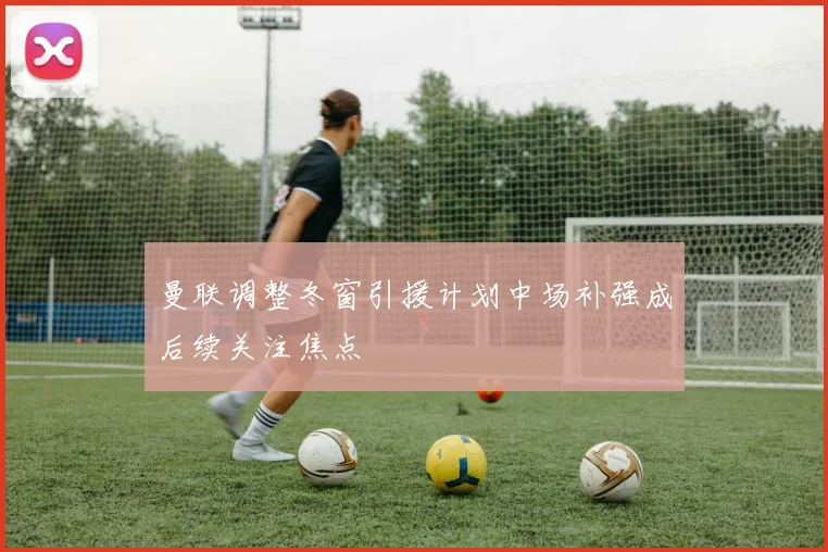曼联调整冬窗引援计划中场补强成后续关注焦点