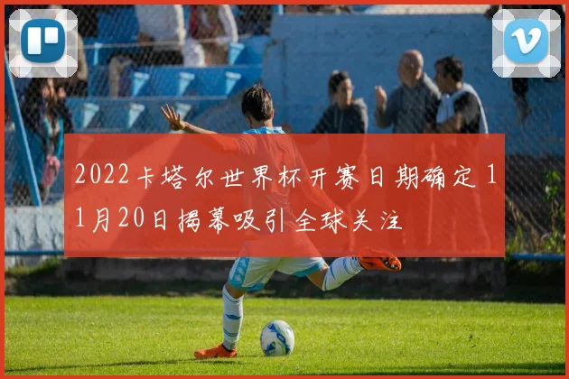 2022卡塔尔世界杯开赛日期确定 11月20日揭幕吸引全球关注
