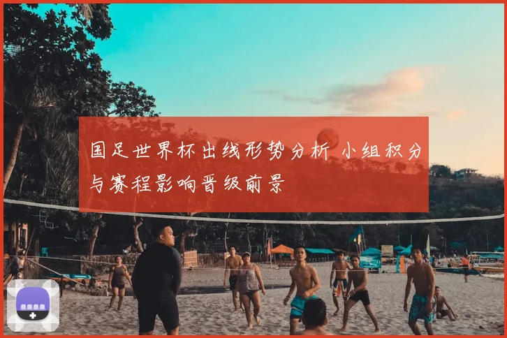 国足世界杯出线形势分析 小组积分与赛程影响晋级前景
