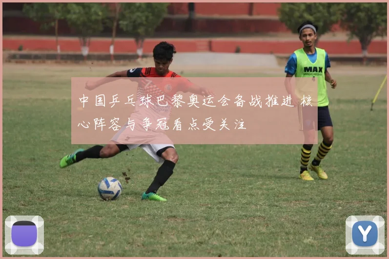 中国乒乓球巴黎奥运会备战推进 核心阵容与争冠看点受关注