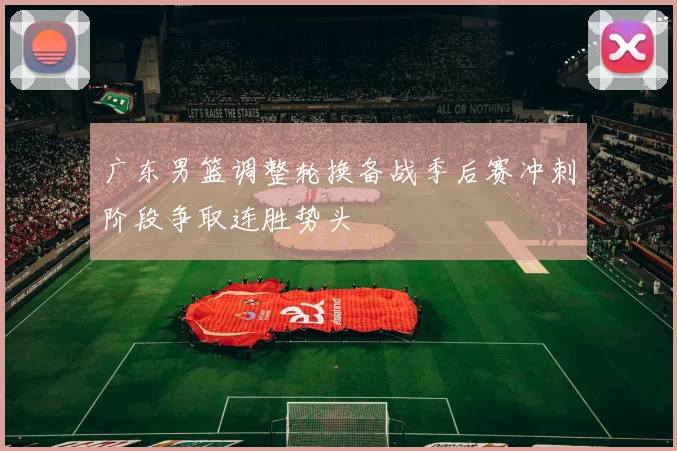 广东男篮调整轮换备战季后赛冲刺阶段争取连胜势头