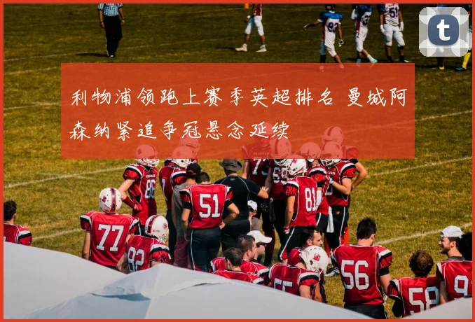 利物浦领跑上赛季英超排名 曼城阿森纳紧追争冠悬念延续