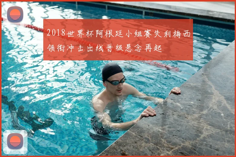 2018世界杯阿根廷小组赛失利梅西领衔冲击出线晋级悬念再起