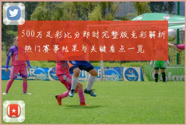 500万足彩比分即时完整版竞彩解析 热门赛事结果与关键看点一览