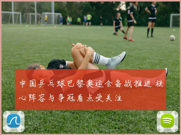 中国乒乓球巴黎奥运会备战推进 核心阵容与争冠看点受关注