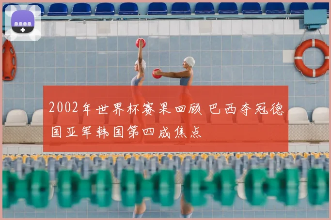 2002年世界杯赛果回顾 巴西夺冠德国亚军韩国第四成焦点