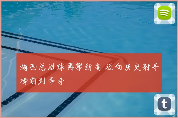 梅西总进球再攀新高 迈向历史射手榜前列争夺