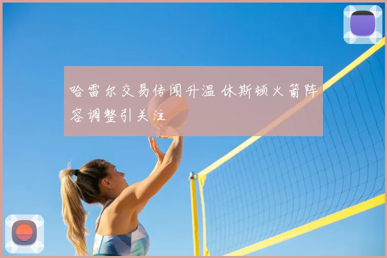 哈雷尔交易传闻升温 休斯顿火箭阵容调整引关注